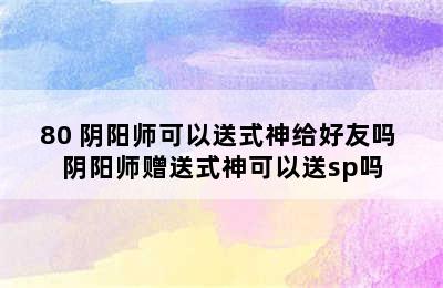 80 阴阳师可以送式神给好友吗 阴阳师赠送式神可以送sp吗